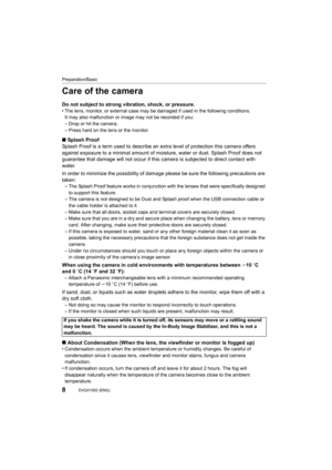 Page 8Preparation/Basic
8DVQX1052 (ENG) 
Care of the camera
Do not subject to strong vibration, shock, or pressure.• The lens, monitor, or external case may be damaged if used in the following conditions.
It may also malfunction or image may not be recorded if you:
– Drop or hit the camera.
– Press hard on the lens or the monitor.
∫ Splash Proof
Splash Proof is a term used to describe an extra level of protection this camera offers 
against exposure to a minimal am ount of moisture, water or dust. Splash Proof...