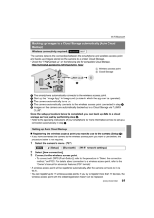 Page 9797
Wi-Fi/Bluetooth
 (ENG) DVQX1052
The camera detects the connection between the smartphone and wireless access point 
and backs up images stored on the camera to a preset Cloud Storage.
• Check the “ FAQ/Contact us ” on the following site for compatible Cloud Storage.
http://lumixclub.panasonic.net/eng/c/lumix_faqs/
1 The smartphone automatically connects to the wireless access po int.
2 Start up the “ Image App ” in foreground (a state in which the ap p can be operated).
3 The camera automatically...