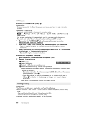 Page 98Wi-Fi/Bluetooth
98DVQX1052 (ENG) 
∫Setting up “LUMIX CLUB” (Setup  2)
Preparations:
• Create an account for the Cloud Storage you want to use, and h ave the login information 
available.
• Register to “LUMIX CLUB”. Register to “LUMIX CLUB” in th e camera’s menu item below.
>    [Setup]  > [Wi-Fi]  > [Wi-Fi Setup]  > [LUMIX CLUB]  > [Set/Add Account]  > 
[New account]
You can also use the login ID registered with your PC or smartphone for the camera.
For details, refer to the “Owner’s Manual for advanced...