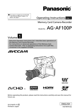 Page 1  
This product is eligible for the AVCCAM 
3 Year Warranty Repair Program. For 
details, see page 5.
Operating Instructions
Memory Card Camera-Recorder
Model No. AG-AF100P
SS1210AT0 -FJ  D
Printed in Japan
VQT3M18 \(E\)
Before operating this product, please read the instructions carefully an\
d save this manual for 
future use.
ENGLISH
Vol.1
Volume1
Note 
the Memory Card Camera-Recorder.
For instructions on advanced operations of the Memory Card 
Camera-Recorder, refer to Operating Instructions Vol.2...