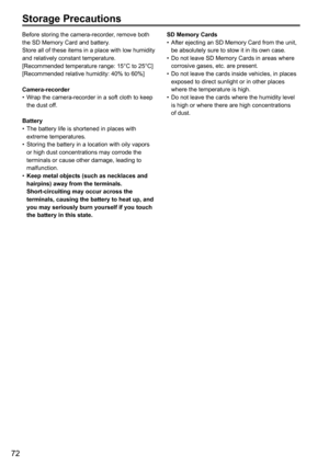 Page 12472
Storage Precautions
Before storing the camera-recorder, remove both 
the SD Memory Card and battery.
Store all of these items in a place with low humidity 
and relatively constant temperature.
[Recommended temperature range: 15°C to 25°C]
[Recommended relative humidity: 40% to 60%]
Camera-recorderWrap the camera-recorder in a soft cloth to keep 
•	
the dust off.
Battery The battery life is shortened in places with 
•	
extreme temperatures.
Storing the battery in a location with oily vapors 
•	
or high...