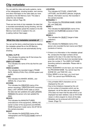 Page 7422
You can add the video and audio systems, name 
of the videographer, shooting location, text memos 
and other information to the video data you have 
recorded on the SD Memory Card. This data is 
called the clip metadata.
(Display method: Page 38)
There are two kinds of clip metadata: the data that 
is recorded automatically during shooting, and the 
data in the metadata upload file created on the SD 
Memory Card which is loaded in the unit. 
(Loading method: Next page)
What the clip metadata consists...