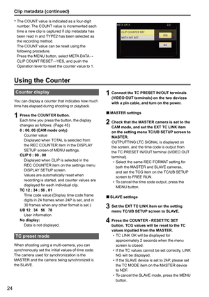 Page 7624
Clip metadata (continued)
Using the Counter
Counter display
You can display a counter that indicates how much 
time has elapsed during shooting or playback.
1 Press the COUNTER button.
Each time you press the button, the display 
changes as follows. (Page 45)
0 : 00. 00 (CAM mode only)
  Counter value  
    Displayed when TOTAL is selected from 
the REC COUNTER item in the DISPLAY 
SETUP screen of MENU settings. 
CLIP 0 : 00 . 00
    Displayed when CLIP is selected in the 
REC COUNTER item on the...