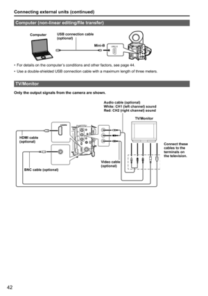 Page 9442
Connecting external units (continued)
Computer (non-linear editing/file transfer)
USB 2.0
ComputerUSB connection cable 
(optional)
Mini-B
For details on the computer’s conditions and other factors, see page 44.
•	
Use a double-shielded USB connection cable with a maximum length of thre\
e meters. 
•	
TV/Monitor
Only the output signals from the camera are shown.
HDMI cable
(optional)
BNC cable (optional) Video cable
(optional)Audio cable (optional)
White: CH1 (left channel) sound
Red: CH2 (right...