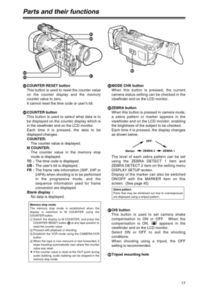 Page 17oCOUNTER RESET button
This button is used to reset the counter value
on the counter display and the memory
counter value to zero.
It cannot reset the time code or user’s bit.
pCOUNTER button
This button is used to select what data is to
be displayed on the counter display which is
in the viewfinder and on the LCD monitor.  
Each time it is pressed, the data to be
displayed changes.
COUNTER:
The counter value is displayed.
M COUNTER:
The counter value in the memory stop
mode is displayed.
TC :The time...