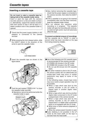 Page 234Push the part marked “” to close
the cassette holder securely.
OOperations cannot be performed while the
cassette holder is open.PUSH  CLOSE
PUSH  CLOSE
23
Cassette tapes
Inserting a cassette tape
Do not insert or eject a cassette tape by
taking hold of the cassette holder alone.
Insert or eject the tape with the camera
recorder placed on a flat and stable surface
or, alternatively, support the camera recorder
with both hands so that it will be kept in a
stable condition even if the cassette holder is...