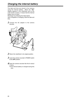 Page 2828
Charging the internal battery
The date and time are stored in the memory
using the internal battery.  When the “”
display appears in the viewfinder and on the
LCD monitor screens, it means that the internal
battery has run down.
Recharge it by following the steps below.
Upon completion of charging, reset the date and
time.
1Connect the AC adapter to the camera
recorder.
3Leave the camera recorder’s POWER switch
at the OFFposition.
4Keep the camera recorder like this for about
4 hours.
OThe internal...