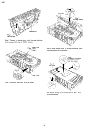 Page 40Step 7: Releas e the plunger lever, rotate the gear clockwise
continuously until it stop at “HOME” position.
Step 8: Install the open lever spring as shown.
Step 9: Install the top cover, fix the top cover hook to the
tray rear stopper as arrow shown.
Step 10: Fix the top cover as arrow shown, the 2 claws
should be latched.
40
CRS1 