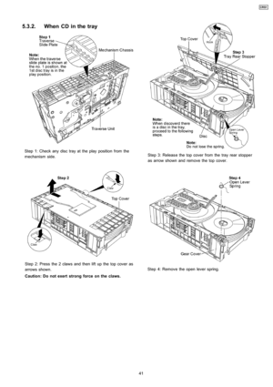Page 415.3.2. When CD in the tray
Step 1: Check any disc tray at the play positionfrom the
mechanism side.
Step 2: Press the 2 claws and then lift up the top cover as
arrows shown.
Caution: Do not exert strong force on the claws.
Step 3: Releas e the top cover from thetray rear stopper
as arrow shown and remove the top cover.
Step 4: Remove the open lever spring.
41
CRS1 