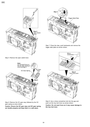 Page 54Step 5: Remove the open switch lever.
Step 6: Remove the OC gear assy followe d by the OC
gear spring as arrow shown.
Caution: Ensure the OC gearassy and OCgear spring
are handle properly and keep them in a safe place.
Step 7: Press the claw, push backwards and remove the
trigger slide plate as arrows shown.
Step 8: Use a minus screwdriver slot into the gap and
push out the tray lock lever as arrows shown.
Caution: Do not exert force as it may cause damage to
the tray lock lever.
54
CRS1 