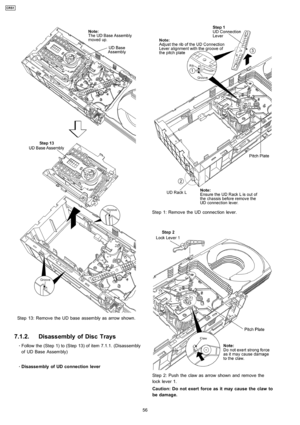 Page 56Step 13: Remove the UD base assembly as arrow shown.
7.1.2. Disassembly of Disc Trays
 
    · 
    Follow the (Step 1) to (Step 13) of item 7.1.1. (Disassembly
of UD Base Assembly)
 
    · 
    Disasse mbly of UD connection lever
Step 1: Remove the UD connection lever.
Step 2: Push the claw as arrow shown and remove the
lock lever 1.
Caution: Do not exert force as it may cause the claw to
be damage.
56
CRS1 