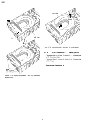 Page 58Step 5: Lift up slightly and push the 5 disc trays further as
arrows shown.
Step 6: Tilt and remove the 5 disc trays as arrows shown.
7.1.3. Disassembly of CD Loading Unit
 
    · 
    Follow the (Step 1) to (Step 13) of item 7.1.1. (Disassembly
of UD Base Assembly)
 
    · 
    Follow the (Step 1) to (Step 6) of item 7.1.2. (Disassembly
of Disc Trays)
 
    · 
    Disasse mbly ofplay lever B
58
CRS1 