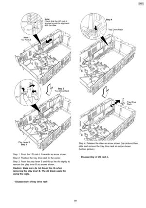 Page 59Step 1: Push the UD rack L forwards as arrow shown.
Step 2: Position the tray drive rack in the center.
Step 3: Push the play lever B and lift up the rib slightly to
remove theplay lever B as arrows shown.
Caution: Make sure do not break the rib when
removing the play lever B. The ribbreak easily by
using the tools.
 
    · 
    Disasse mbly of tray drive rack
Step 4: Releas e the claw as arrow shown (top picture) then
slide and remove the tray drive rack as arrow shown
(bottom picture).
 
    ·...
