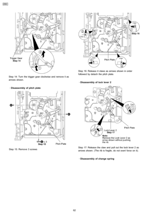 Page 62Step 14: Turn the trigger gear clockwise and remove it as
arrows shown.
 
    · 
    Disasse mbly of pitch plate
Step 15: Remove 3 screws
Step 16: Releas e 4 claws as arrows shown in order
followe d by detach the pitch plate.
 
    · 
    Disasse mbly of lock lever 2
Step 17: Releas e the claw and pull out the lock lever 2 as
arrows shown. (The rib is fragile, do not exert force on it).
 
    · 
    Disasse mbly of change spring
62
CRS1 