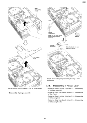 Page 67Step 4: Remove the CD Loadin g P.C.B. as arrows shown.
 
    · 
    Disasse mbly of plunger assembly
Step 5: Remove the plunger assembly by using a minus
screwdriver.
7.1.5. Disassembly of Plunger Lever
 
    · 
    Follow the (Step 1) to (Step 13) of item 7.1.1. (Disassembly
of UD Base Assembly)
 
    · 
    Follow the (Step 1) to (Step 6) of item 7.1.2. (Disassembly
of Disc Trays)
 
    · 
    Follow the (Step 1) to (Step 18) of item 7.1.3. (Disassembly
of CD Loadin g Unit)
 
    · 
    Follow the...
