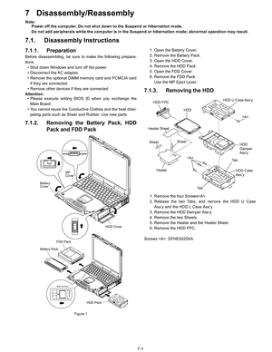 Page 19
7-1
7 Disassembly/Reassembly
Note:Power off the computer. Do not shut down to the Suspend or hibernation mode.
Do not add peripherals while the computer is in the Suspend or hibernation mode; abnormal operation may result.
7.1. Disassembly Instructions
7.1.1. Preparation
Before disassembling, be sure to make the following prepara-
tions.
• Shut down Windows and turn off the power.
• Disconnect the AC adaptor.
• Remove the optional DIMM memory card and PCMCIA card if they are connected.
• Remove other...