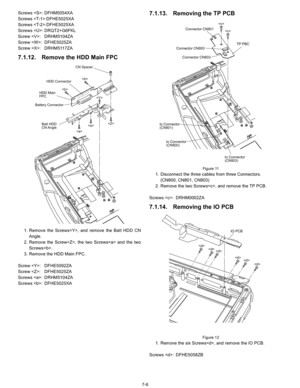 Page 24
7-6
Screws : DFHM5054XA
Screws :DFHE5025XA
Screws :DFHE5025XA
Screws : DRQT2+G6FKL
Screw : DRHM5104ZA
Screw : DFHE5025ZA
Screw : DRHM5117ZA
7.1.12. Remove the HDD Main FPC
1. Remove the Screws, and remove the Batt HDD CN
Angle.
2. Remove the Screw, the two Screws and the two Screws.
3. Remove the HDD Main FPC.
Screw : DFHE5092ZA
Screw : DFHE5025ZA
Screws : DRHM5104ZA
Screws : DFHE5025XA
7.1.13. Removing the TP PCB
Figure 11
1. Disconnect the three cables from three Connectors. (CN800, CN801, CN803)
2....