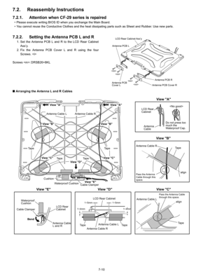 Page 28
7-10
7.2. Reassembly Instructions
7.2.1.Attention when CF-29 series is repaired
• Please execute writing BIOS ID when you exchange the Main Board.
• You cannot reuse the Conductive Clothes and the heat dissipating parts such as Sheet and Rubber. Use new parts.
7.2.2. Setting the Antenna PCB L and R
1. Set the Antenna PCB L and R to the LCD Rear CabinetAss’y.
2. Fix the Antenna PCB Cover L and R using the four Screws. 
Screws : DRSB26+8KL
n  Arranging the Antenna L and R Cables



LCD Rear Cabinet Ass’y...
