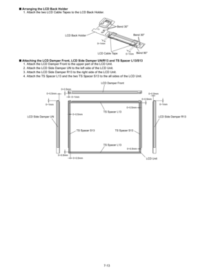 Page 31
7-13
n
 Arranging the LCD Back Holder
1. Attach the two LCD Cable Tapes to the LCD Back Holder.
n  Attaching the LCD Damper Front, LCD Si de Damper UN/R13 and TS Spacer L13/S13
1. Attach the LCD Damper Front to the upper part of the LCD Unit.
2. Attach the LCD Side Damper UN to the left side of the LCD Unit.
3. Attach the LCD Side Damper R13 to the right side of the LCD Unit.
4. Attach the TS Spacer L13 and the two TS Spacer S13 to the all sides of the LCD Unit.
0~1mm
0~1mmLCD Cable Tape
LCD Back...