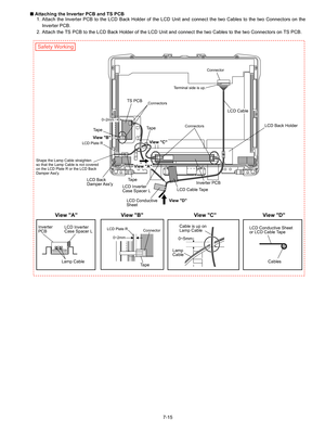 Page 33
7-15
n
 Attaching the Inverter PCB and TS PCB
1. Attach the Inverter PCB to the LCD Back Holder of the LCD Unit and connect the two Cables to the two Connectors on the
Inverter PCB.
2. Attach the TS PCB to the LCD Back Holder of the LCD Unit and connect the two Cables to the two Connectors on TS PCB.
LCD Cable
Connector
Connectors Connectors
Terminal side is up.
TS PCB
Inverter PCB
Ta p e
Ta p e
Ta p e
LCD Back 
Damper Assy
LCD Plate R
LCD Plate R Connector
LCD Inverter 
Case Spacer L
LCD Conductive...