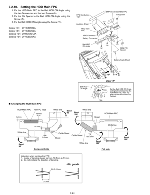 Page 42
7-24
7.2.10. Setting the HDD Main FPC
1. Fix the HDD Main FPC to the Batt HDD CN Angle usingthe two Screws and the two Screws
2. Fix the CN Spacer to the Batt HDD CN Angle using the Screw.
3. Fix the Batt HDD CN Angle using the Screw.
Screw : DFHE5092ZA
Screw : DFHE5025ZA
Screws : DRHM5104ZA
Screws : DFHE5025XA
n  Arranging the HDD Main FPC

Battery Angle  Sheet
Rib
MINI PCI 
Spacer
HDD Connector
EMP Sheet Batt HDD FPC
FPC Conduction 
Ta p e
View A
View A




Batt HDD
CN Angle
Batt HDD
CN Angle HDD...