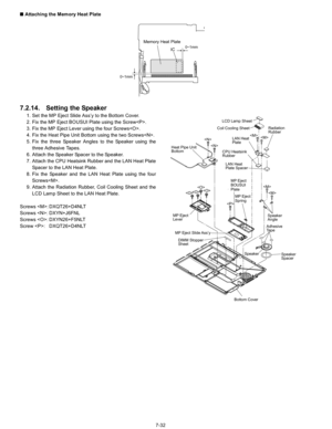 Page 50
7-32
n
 Attaching the Memory Heat Plate
7.2.14. Setting the Speaker
1. Set the MP Eject Slide Ass’y to the Bottom Cover.
2. Fix the MP Eject BOUSUI Plate using the Screw.
3. Fix the MP Eject Lever using the four Screws.
4. Fix the Heat Pipe Unit Bottom using the two Screws.
5. Fix the three Speaker Angles to the Speaker using the
three Adhesive Tapes.
6. Attach the Speaker Spacer to the Speaker.
7. Attach the CPU Heatsink Rubber and the LAN Heat Plate Spacer to the LAN Heat Plate.
8. Fix the Speaker and...