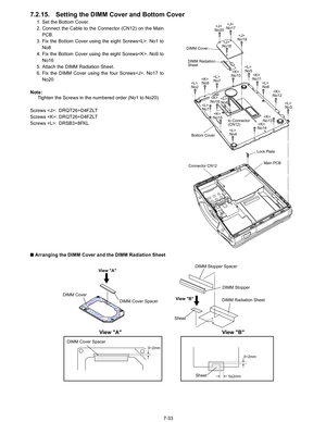 Page 51
7-33
7.2.15. Setting the DIMM Cover and Bottom Cover
1. Set the Bottom Cover.
2. Connect the Cable to the Connector (CN12) on the MainPCB. 
3. Fix the Bottom Cover using the eight Screws. No1 to No8
4. Fix the Bottom Cover using the eight Screws. No9 to No16
5. Attach the DIMM Radiation Sheet.
6. Fix the DIMM Cover using the four Screws. No17 to No20
Note: Tighten the Screws in the numbered order (No1 to No20).
Screws : DRQT26+D4FZLT
Screws : DRQT26+D4FZLT
Screws : DRSB3+8FKL
n  Arranging the DIMM Cover...