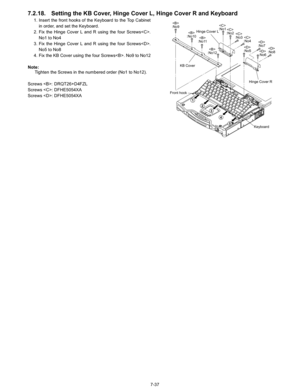 Page 55
7-37
7.2.18. Setting the KB Cover, Hinge Cover L, Hinge Cover R and Keyboard
1. Insert the front hooks of the Keyboard to the Top Cabinetin order, and set the Keyboard.
2. Fix the Hinge Cover L and R using the four Screws. No1 to No4
3. Fix the Hinge Cover L and R using the four Screws. No5 to No8
4. Fix the KB Cover using the four Screws. No9 to No12
Note: Tighten the Screws in the numbered order (No1 to No12).
Screws : DRQT26+D4FZL
Screws : DFHE5054XA
Screws : DFHE5054XA
:No9

:No10 
:No11

:No12...