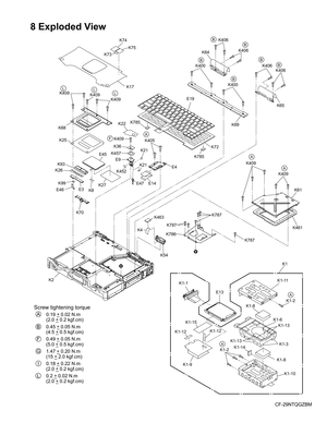 Page 58
CF-29NTQGZBM
8 Exploded View
K74
K75
K73
K17
K409
K68 K25
E45E9
K452
E47
K22
K409
K27
K93 K409
E19
K400
K69K409
K26K99
K70 K4K463
K54
E3
E46
K405
E4
E14
K21
K21
K36
K409K409
K61
K461
K1-11
K1-1
K1-9 K1-6
K1-3
K1-13
K1-14 K1-13
K1-2 K1-2
K1-8
K1-8K1-10
K1
E13
K457
K400
K406
K406
K64
K65
K406
K406
K2
K72
K785
K785
K8
K787
K786
K787
K787
K1-12K1-12
K1-15
A
LLL
B
B
B
B
BB
A
A
A
A
F
V
V
Screw tightening torque
         0.19 _ 0.02 N.m
         (2.0 _ 0.2 kgf.cm)
         0.45 _ 0.05 N.m
         (4.5 _ 0.5...