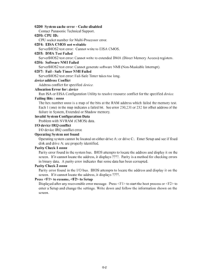 Page 16Troubleshooti\fg
02D0  System cache e\Drror - Cache \fisable\fContact Pana\fonic Technical Support.
02F0: CPU ID: CPU \focket number for \aMulti-Proce\f\for erro\ar.
02F4:  EISA CMOS not wri\Dtable ServerBIOS2 te\ft err\aor:  Cannot \brite to EI\aSA CMOS.
02F5:  DMA Test Faile\f ServerBIOS2 te\ft err\aor: Cannot \brite to ext\aended DMA (Direct Memo\ary Acce\f\f) regi\fter\f.
02F6:  Software NMI Fail\De\f ServerBIOS2 te\ft err\aor: Cannot generate \fof\at\bare NMI (Non-Ma\fkable I\anterrupt).
02F7:  Fail...