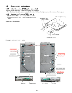 Page 339-11
9.2. Reassembly Instructions
9.2.1.  Attention when CF-30  series  is  repaired
• Please execute writing BIOS ID when you exchange the Main Board.
• Parts (Sheet and rubber) etc. related various the Conductive Cloth and Heat Spreader cannot be recycled. Use new parts.
9.2.2.  Setting the  Antenna PCB L and R
1. Set the Antenna PCB L and R using the 2 Screws. 
2. Fix the W-LAN ANT Cover L and R using the 4 Screws.

Screws : DRHM5054XA
Q  Arranging the Antenna L and R Cables




LCD Rear Cabinet...