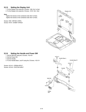 Page 369-14
9.2.5. Setting the Display  Unit
1. Fix the Display Unit using the 4 Screws.  No1 to No4
2. Fix the Display Unit using the 2 Screws.  No1, No2
Note: Tighten the Screws in the numbered order (No1 to No2).
Tighten the Screws in the numbered order (No1 to No4).
Screws : DRYN4+J10FKL
Screws : DXSB4+15FNLB
9.2.6.  Setting the Handle and Power SW
1. Set the WM SW using the 2 Screws. 
2. Set the Power SW.
3. Set the Handle.
4. Fix the Handle Base L and R using the 2 Screws. 
Screws : DRSN4+6FKLT
Screws :...