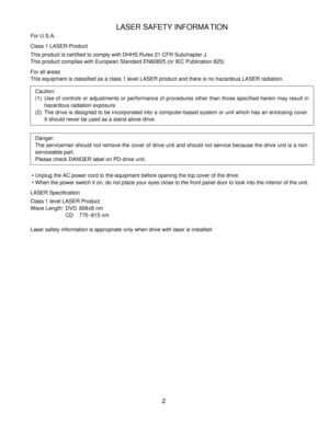 Page 3LASER SAFETY INFORMATION
For U.S.A.
Class 1 LASER-Product
This product is certified to comply with DHHS Rules 21 CFR Subchapter J.\
This product complies with European Standard EN60825 (or IEC Publicatio\
n 825)
For all areas
This equipment is classified as a class 1 level LASER product and there \
is no hazardous LASER radiation.
Caution:
(1)Use of controls or adjustments or performance of procedures other than t\
hose specified herein may result in
hazardous radiation exposure.
(2)The drive is...