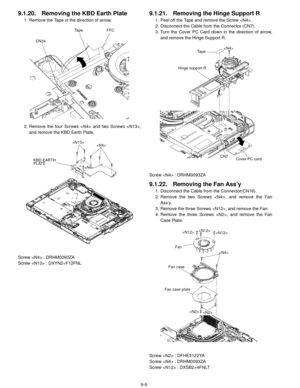 Page 329-9
9.1.20. Removing the KBD Earth Plate
1. Remove the Tape in the direction of arrow.
2. Remove the four Screws  and two Screws ,and remove the KBD Earth Plate.
Screw  : DRHM0093ZA
Screw  : DXYN2+F12FNL
9.1.21. Removing the Hinge Support R
1. Peel off the Tape and remove the Screw .
2. Disconnect the Cable from the Connector (CN7).
3. Turn the Cover PC Card down in the direction of arrow, and remove the Hinge Support R.
Screw  : DRHM0093ZA
9.1.22. Removing the Fan Ass’y
1. Disconnect the Cable from the...