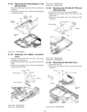 Page 339-10
9.1.23. Removing the Hinge Support L and
MP Hold Plate
1. Peel off the three Tapes and remove the two Cables(Gray
and Blue). 
2. Remove the six Screws , remove the Hinge Support L and MP Hold Plate.
Screw  : DRHM0093ZA
9.1.24. Removing th e Battery Connector
Ass’y
1. Remove the two Screws  and , and remove
the Battery Connector Ass’y.
2. Remove the two Screws , and remove the Batt FPC Plate.
3. Remove the two Screws , and remove the Batt Con Holder from the FPC Batt.
Screw  : DFHE5122YA
Screw  :...