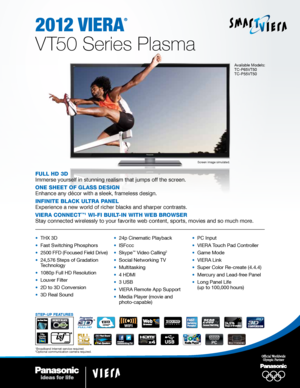 Page 12012 viera
®
V T50 Series Plasma
Screen image simulated.
Available Models:
TC-P65VT50 
TC-P55VT50
Full HD 3D
Immerse yourself in stunning realism that jumps off the screen.
One SHeet OF GlaSS DeSiGn
Enhance any décor with a sleek, frameless design.
inFinite Black ultra Panel
Experience a new world of richer blacks and sharper contrasts.
Viera cOnnect
™1 Wi-Fi Built-in WitH WeB BrOWSer
Stay connected wirelessly to your favorite web content, sports, movies and so much more.
•  THX 3D
•  Fast Switching...