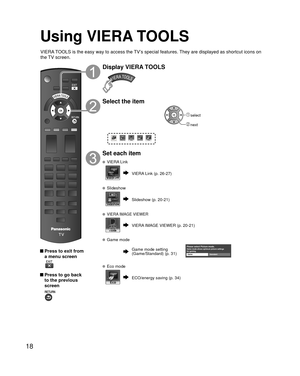 Page 1818
Using  VIERA TOOLS
 Press to exit from a menu screen
 
 Press to go back to the previous 
screen 
Display VIERA TOOLS
Select the item
VIERA Link
 select
 next
Set each item
   VIERA Link
VIERA Link (p. 26-27)
 Slideshow
Slideshow (p. 20-21)
 VIERA IMAGE VIEWER
VIERA IMAGE VIEWER (p. 20-21)
 Game mode
Game mode settingPlease select Picture mode.Game mode allows optimum picture settings 
for gaming.
Game Standard(Game/Standard) (p. 31)
  Eco mode
ECO/energy saving (p. 34)
VIERA TOOLS is the easy way to...