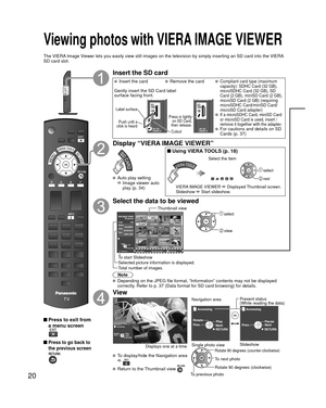 Page 2020
 Viewing photos with  VIERA IMAGE VIEWER
The VIERA Image Viewer lets you easily view still images on the television by simply inse\
rting an SD card into the VIERA 
SD card slot.
 Press to exit from a menu screen
 Press to go back to 
the previous screen
Insert the SD card
   Insert the card  Remove the card Compliant card type (maximum 
capacity): SDHC Card (32 GB), 
microSDHC Card (32 GB), SD 
Card (2 GB), miniSD Card (2 GB), 
microSD Card (2 GB) (requiring 
microSDHC Card/miniSD Card/
microSD Card...