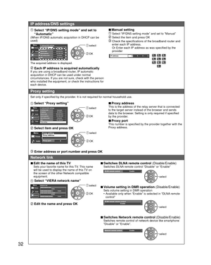 Page 3232
IP address/DNS settings
  Select “IP/DNS setting mode” and set to “Automatic”
(When IP/DNS automatic acquisition in DHCP can be 
used)
IP address/DNS settingsIP setting modeIP address192.168.0.5Subnet mask255.255.255.0Default gateway192.168.0.254DNS setting modeAutomaticDNS192.168.0.20
AutomaticMenuPicture
Audio
Timer
Network
The acquired address is displayed.
 select
 OK
 Each IP address is acquired automaticallyIf you are using a broadband router, IP automatic 
acquisition in DHCP can be used under...