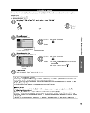 Page 3535
 Using Network services
Using  DLNA feature
You can share the contents (Photo, Video, Music etc.) stored in DLNA Certified media server with your home network system.
Preparations 
●Network connections (p. 30)  
●Network settings (p. 31-33)
Display VIERA TOOLS and select the “DLNA”
 select
 next
Select serverDisplay available server.
DLNA server
 
RETURN
SERVER1
A5g SERVER2
SERVER3
3Info
OK
SelectOPTION
Available DLNA servers Total listed number
(DLNA server list)
 select
 next
 
●To display...