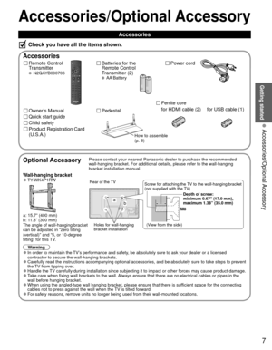 Page 77
Getting started
 Accessories/Optional Accessory
Accessories/Optional Accessory
 Accessories
Remote Control 
Transmitter
 N2QAYB000706
Batteries for the
Remote Control
Transmitter (2)
 AA Battery
Power cord
Accessories
Check you have all the items shown.
Quick start guide
Owner’s Manual
Product Registration Card 
(U.S.A.)
Child safety
Optional AccessoryPlease contact your nearest Panasonic dealer to purchase the recommended\
 
wall-hanging bracket. For additional details, please refer to the wall-h\...