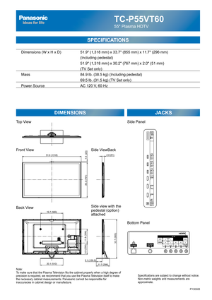 Page 1TC-P55VT60
55 Plasma HDTV
SPECIFICATIONS
DIMENSIONS JACKS
Top View
Front View
Back View
Note:
To make sure that the Plasma Television fits the cabinet properly when a high degree of 
precision is required, we recommend that you use the Plasma Television itself to make 
the necessary cabinet measurements. Panasonic cannot be responsible for 
inaccuracies in cabinet design or manufacture.Specifications are subject to change without notice. 
Non-metric weights and measurements are 
approximate.
Side...