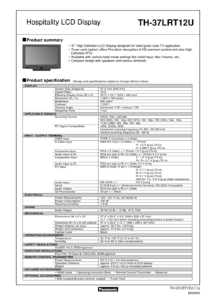 Page 1TH-37LRT12U (1/2)
M090806
Product summary
Product specification(Design and specifications subject to change without notice)
• 37˝ High Definition LCD Display designed for hotel guest suite TV application.
• Tuner card (option) offers Pro:Idiom decryption of HD premium content and also High
Definition IPTV
• Available with various hotel-mode settings like Initial Input, Max Volume, etc..
• Compact design with speakers and various terminals
Hospitality LCD Display
DISPLAY
Screen Size (Diagonal)
Aspect...