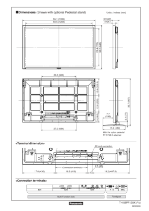 Page 2TH-58PF12UK (2/3)
M090806
Multi-Function slotsFixed part
Dimensions(Shown with optional Pedestal stand)Units : inches (mm)


50.5 (1284) 3.9 (99)
1.9 (47)
17.0 (430)
7.7
(195)
28.4 (722)
3.1 (77)
35.7 (907)
55.1 (1399)
33.2 (843)
27.0 (684) 26.0 (660)
7.9 (199.5)
12.8 (323.5)
12.6 (320)
17.0 (430)19.2 (487.5)
16.5 (419) 2.5 (63)
1.0
(25.5)
 With the option pedestal 
TY-ST58-K attached
AC cord connection 