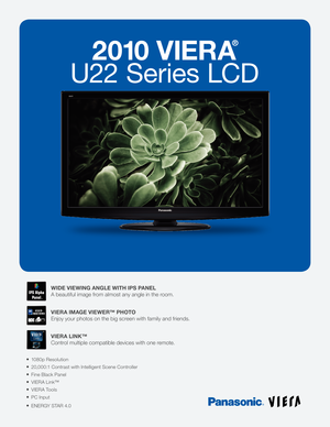 Page 12010 VIERA
®
U22 Series LCD
1080p Resolution
20,000:1 Contrast with Intelligent Scene Controller
Fine Black Panel
VIERA Link™
VIERA Tools
PC Input
ENERGY STAR 4.0
WIDE VIEWING ANGLE WITH IPS PANEL
A beautiful image from almost any angle in the room.
VIERA IMAGE VIEWER™ PHOTO
Enjoy your photos on the big screen with family and friends.
VIERA LINK™
Control multiple compatible devices with one remote. 