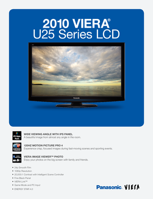 Page 12010 VIERA
®
U25 Series LCD
24p Smooth Film
1080p Resolution
20,000:1 Contrast with Intelligent Scene Controller
Fine Black Panel
VIERA Link™
Game Mode and PC Input
ENERGY STAR 4.0
WIDE VIEWING ANGLE WITH IPS PANEL
A beautiful image from almost any angle in the room.
120HZ MOTION PICTURE PRO 4
Experience crisp, focused images during fast-moving scenes and sporting events. 
VIERA IMAGE VIEWER™ PHOTO
Enjoy your photos on the big screen with family and friends.
TM 