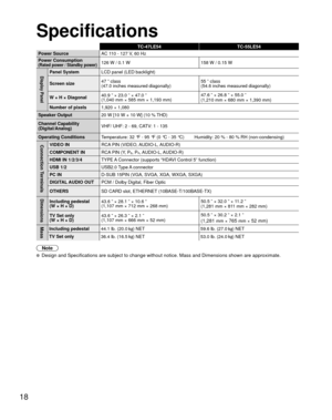 Page 1818
Specifications
TC-47LE54TC-55LE54
Power Source AC 1
 10 - 127 V, 60 Hz
Power Consumption
(Rated power / Standby power)126 W / 0.1 W 158 W / 0.15 W
Display PanelPanel SystemLCD panel (LED backlight)
Screen size 47 ” class 
(47.0 inches measured diagonally) 55 ” class 
(54.6 inches measured diagonally)
W × H × Diagonal 40.9 ” × 23.0 ” × 47.0 ”
(1,040 mm × 585 mm × 1,193 mm) 47.6 ” × 26.8 ” × 55.0 ”
(1,210 mm × 680 mm × 1,390 mm)
Number of pixels 1,920 × 1,080
Speaker Output 20 W [10 W + 10 W] (10 %...