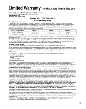 Page 1919
 Limited Warranty (for U.S.A. and Puerto Rico only)
Panasonic Consumer Marketing Company of North America,
Division of Panasonic Corporation of North America
One Panasonic Way
Secaucus, New Jersey 07094
Panasonic LCD TelevisionLimited Warranty
Limited Warranty Coverage
If your product does not work properly because of a defect in materials \
or workmanship, Panasonic Consumer Marketing 
Company of North America (referred to as “the warrantor”) will, for the length of\
 the period indicated on the...