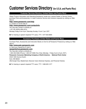 Page 2020
Customer Services Directory (for U.S.A. and Puerto Rico)
Customer Services Directory (United States and Puerto Rico)
Obtain Product Information and Operating Assistance; locate your nearest Dealer or Service Center; 
purchase Parts and Accessories; or make Customer Service and Literature requests by visitin\
g our Web 
Site at:
http://www.panasonic.com/help
or, contact us via the web at:
http://www.panasonic.com/contactinfo
You may also contact us directly at:
1-877-95-VIERA (958-4372)
Monday-Friday 9...