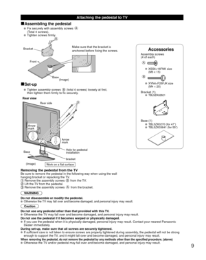 Page 99
 Attaching the pedestal to TV
 
■Assembling the pedestal
   Fix securely with assembly screws A 
(Total 4 screws).
 
  Tighten screws firmly.
Accessories
Assembly screws 
(4 of each)
 
A
 XSS5+15FNK size  (M5 x 15)
B
 XYN4+F25FJK size (M4 × 25)
Bracket (1) TBL5ZA32821
 Base (1)  TBL5ZX0270 (for 47”)  TBL5ZX03841 (for 55”)
A
Bracket
Front
BaseMake sure that the bracket is 
anchored before fixing the screws.
(Image)
■Set-up
   Tighten assembly screws B (total 4 screws) loosely at first,
then tighten them...